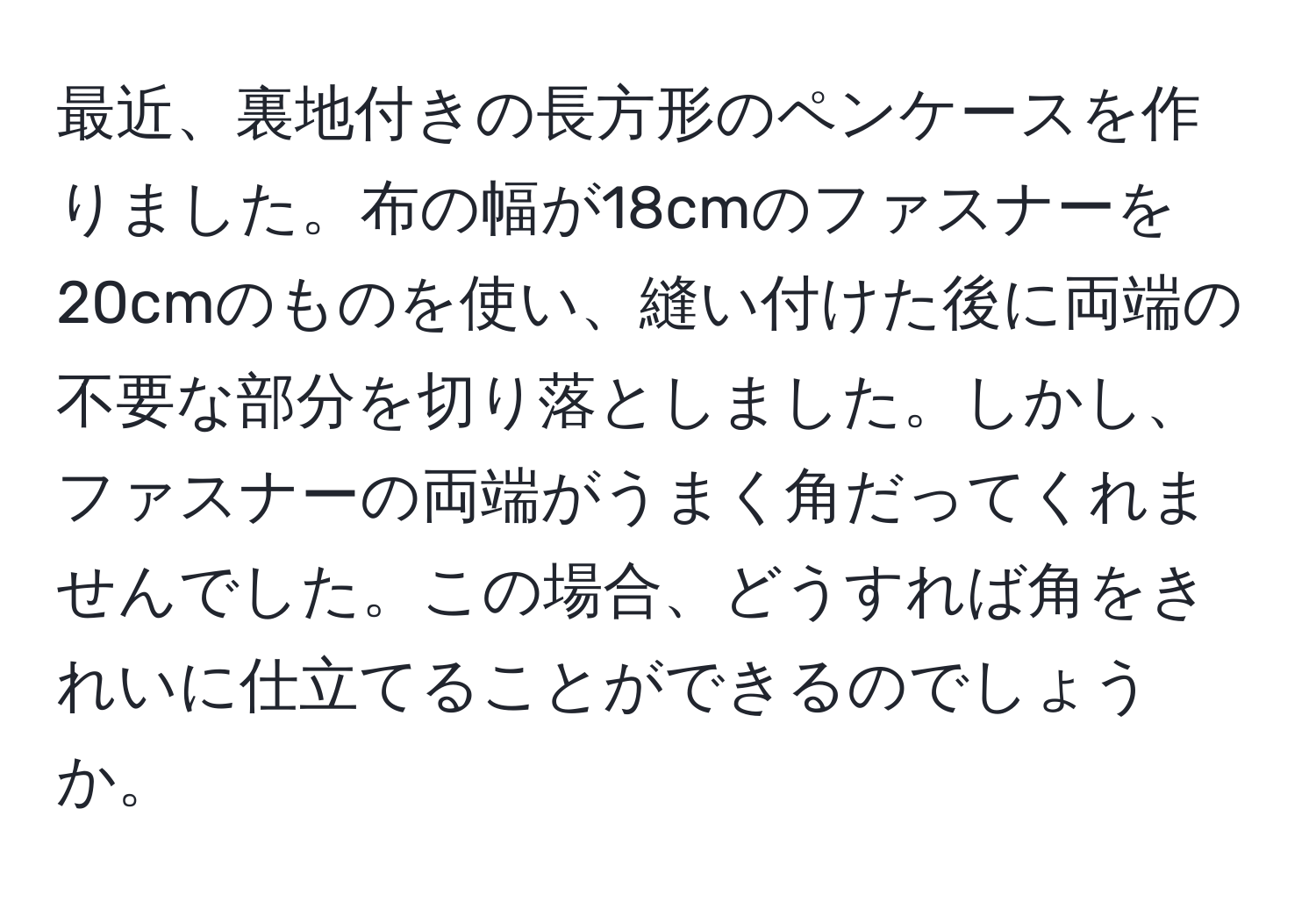 最近、裏地付きの長方形のペンケースを作りました。布の幅が18cmのファスナーを20cmのものを使い、縫い付けた後に両端の不要な部分を切り落としました。しかし、ファスナーの両端がうまく角だってくれませんでした。この場合、どうすれば角をきれいに仕立てることができるのでしょうか。