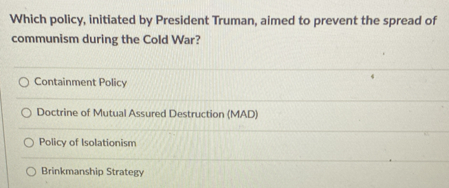 Which policy, initiated by President Truman, aimed to prevent the spread of
communism during the Cold War?
Containment Policy
Doctrine of Mutual Assured Destruction (MAD)
Policy of Isolationism
Brinkmanship Strategy