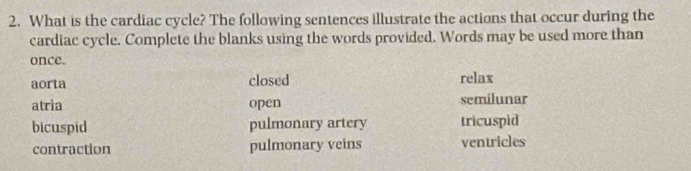 What is the cardiac cycle? The following sentences illustrate the actions that occur during the
cardiac cycle. Complete the blanks using the words provided. Words may be used more than
once.
aorta closed relax
atria open semilunar
bicuspid pulmonary artery tricuspid
contraction pulmonary veins ventricles