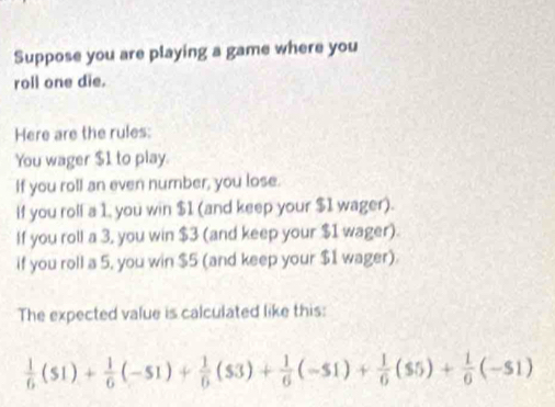 Suppose you are playing a game where you 
roll one die. 
Here are the rules: 
You wager $1 to play. 
If you roll an even number, you lose. 
If you roll a 1, you win $1 (and keep your $1 wager). 
If you roll a 3, you win $3 (and keep your $1 wager). 
if you roll a 5, you win $5 (and keep your $1 wager). 
The expected value is calculated like this:
 1/6 ($1)+ 1/6 (-51)+ 1/6 ($3)+ 1/6 (-51)+ 1/6 ($5)+ 1/6 (-51)