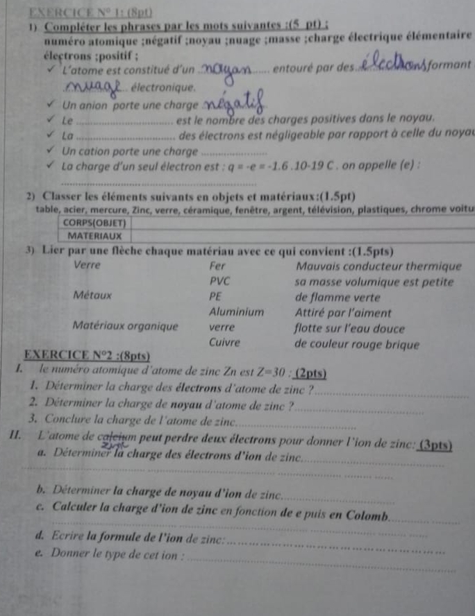 EXERCICE N° 1: (8pt)
1) Compléter les phrases par les mots suivantes :(5 pt);
numéro atomique ;négatif ;noyau ;nuage ;masse ;charge électrique élémentaire
électrons ;positif ;
L'atome est constitué d'un _entouré par des. _Sformant
_électronique.
Un anion porte une charge_
Le _est le nombre des charges positives dans le noyau.
La _des électrons est négligeable par rapport à celle du noyau
Un cation porte une charge_
La charge d'un seul électron est : q=-e=-1.6.10-19C. on appelle (e) :
_
2) Classer les éléments suivants en objets et matériaux:(1.5pt)
table, acier, mercure, Zinc, verre, céramique, fenêtre, argent, télévision, plastiques, chrome voitu
CORPS(OBJET)
MATERIAUX
3) Lier par une flèche chaque matériau avec ce qui convient :(1.5pts)
Verre Fer Mauvais conducteur thermique
PVC sa masse volumique est petite
Métaux PE de flamme verte
Aluminium Attiré par l'aiment
Matériaux organique verre flotte sur l’eau douce
Cuivre de couleur rouge brique
EXERCICE N°2 :(8pts)
le numéro atomique d'atome de zinc Zn est Z=30:_ (2r _ ots
1. Déterminer la charge des électrons d'atome de zinc ?
_
2. Déterminer la charge de noyau d'atome de zinc ?_
3. Conclure la charge de l'atome de zinc._
II. L'atome de calcium peut perdre deux électrons pour donner l'ion de zinc: (3pts)
_
a. Déterminer la charge des électrons d'ion de zinc.
_
b. Déterminer la charge de noyau d'ion de zinc._
_
c. Calculer la charge d'ion de zinc en fonction de e puis en Colomb._
_
d. Ecrire la formule de l'ion de zinc:
_
e. Donner le type de cet ion :