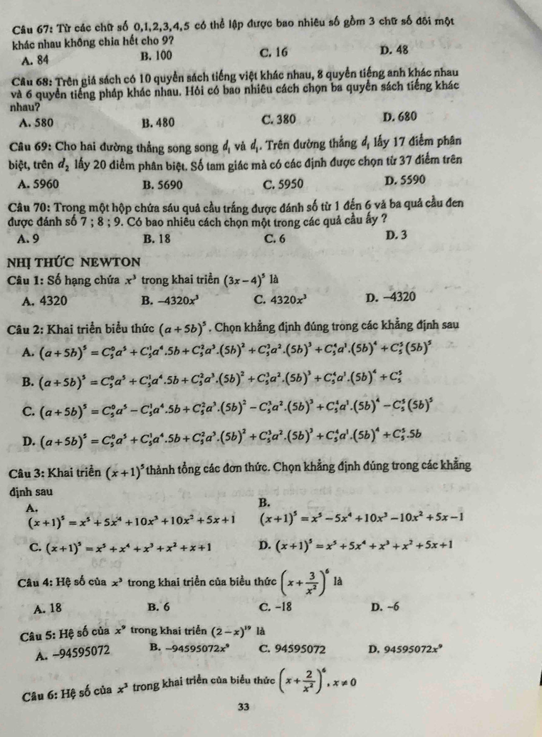 Từ các chữ số 0,1,2,3,4,5 có thể lập được bao nhiêu số gồm 3 chữ số đôi một
khác nhau không chia hết cho 9?
A. 84 B. 100
C. 16 D. 48
Câu 68: Trên giá sách có 10 quyền sách tiếng việt khác nhau, 8 quyền tiếng anh khác nhau
và 6 quyền tiếng pháp khác nhau. Hỏi có bao nhiêu cách chọn ba quyển sách tiếng khác
nhau?
A. 580 B. 480 C. 380 D. 680
Câu 69: Cho hai đường thẳng song song đị và đ. Trên đường thẳng đ, lấy 17 điểm phân
biệt, trên d_2 lấy 20 điểm phân biệt. Số tam giác mà có các định được chọn từ 37 điểm trên
A. 5960 B. 5690 C. 5950 D. 5590
Câu 70: Trong một hộp chứa sáu quả cầu trắng được đánh số từ 1 đến 6 và ba quả cầu đen
được đánh số 7;8;9 7. Có bao nhiêu cách chọn một trong các quả cầu ấy ?
A. 9 B. 18 C. 6 D. 3
NHị THỨC NEWTON
* Câu 1: Số hạng chứa x^3 trong khai triền (3x-4)^5 là
A. 4320 B. -4320x^3 C. 4320x^3 D. -4320
Câu 2: Khai triển biểu thức (a+5b)^5. Chọn khẳng định đúng trong các khẳng định sau
A. (a+5b)^5=C_5^(0a^5)+C_5^(1a^4).5b+C_5^(2a^3).(5b)^2+C_5^(3a^2).(5b)^3+C_5^(4a^1).(5b)^4+C_5^(5(5b)^5)
B. (a+5b)^5=C_5^(0a^5)+C_5^(1a^4).5b+C_5^(2a^3).(5b)^2+C_5^(3a^2).(5b)^3+C_5^(4a^1).(5b)^4+C_5^(5
C. (a+5b)^5)=C_5^(0a^5)-C_5^(1a^4).5b+C_5^(2a^3).(5b)^2-C_5^(3a^2).(5b)^3+C_5^(4a^1).(5b)^4-C_5^(5(5b)^5)
D. (a+5b)^5=C_5^(0a^5)+C_5^(1a^4).5b+C_5^(2a^3).(5b)^2+C_5^(3a^2).(5b)^3+C_5^(4a^1).(5b)^4+C_5^(5.5b
Câu 3: Khai triển (x+1)^5) thành tổng các đơn thức. Chọn khẳng định đúng trong các khẳng
djnh sau
A.
B.
(x+1)^5=x^5+5x^4+10x^3+10x^2+5x+1 (x+1)^5=x^5-5x^4+10x^3-10x^2+5x-1
C. (x+1)^5=x^5+x^4+x^3+x^2+x+1 D. (x+1)^5=x^5+5x^4+x^3+x^2+5x+1
Câu 4:H? số của x^3 trong khai triển của biểu thức (x+ 3/x^2 )^6 là
A. 18 B. 6 C. −18 D. ~6
Câu 5: Hệ số của x^9 trong khai triển (2-x)^19 là
A. ~94595072 B. -94595( 72x^9 C. 94595072 D, 94595072x^9
Câu 6:Hhat C : số của x^3 trong khai triển của biểu thức (x+ 2/x^2 )^6,x!= 0
33