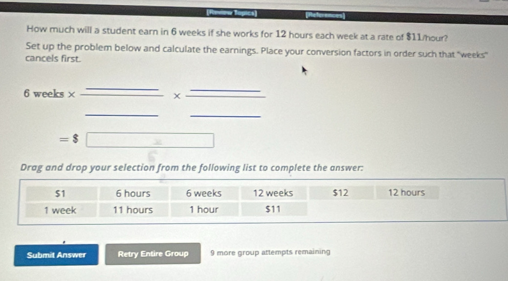 (Reow Topics) References 
How much will a student earn in 6 weeks if she works for 12 hours each week at a rate of $11/hour? 
Set up the problem below and calculate the earnings. Place your conversion factors in order such that "weeks" 
cancels first.
6 weeks × 
_ 
_ 
_
=$□
Drag and drop your selection from the following list to complete the answer: 
Submit Answer Retry Entire Group 9 more group attempts remaining