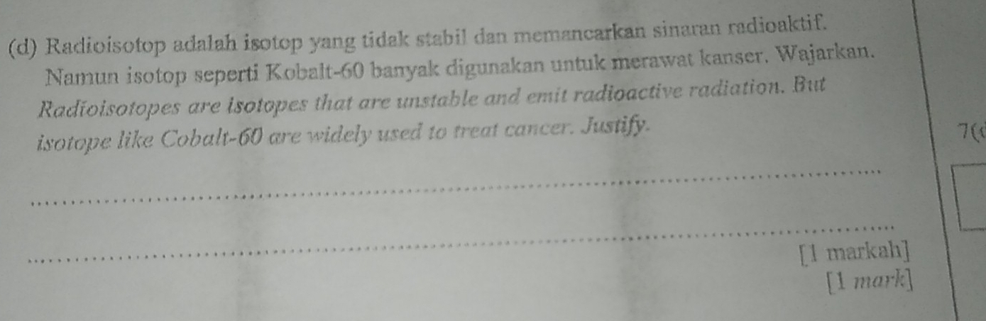 Radioisotop adalah isotop yang tidak stabil dan memancarkan sinaran radioaktif. 
Namun isotop seperti Kobalt- 60 banyak digunakan untuk merawat kanser. Wajarkan. 
Radioisotopes are isotopes that are unstable and emit radioactive radiation. But 
isotope like Cobalt- 60 are widely used to treat cancer. Justify. 
7( 
_ 
_ 
[1 markah] 
[1 mark]