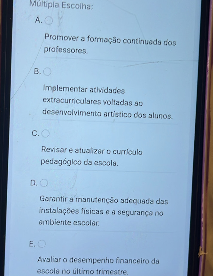 Múltipla Escolha:
A.
Promover a formação continuada dos
professores.
B.
Implementar atividades
extracurriculares voltadas ao
desenvolvimento artístico dos alunos.
C.
Revisar e atualizar o currículo
pedagógico da escola.
D.
Garantir a manutenção adequada das
instalações físicas e a segurança no
ambiente escolar.
E.
Avaliar o desempenho financeiro da
escola no último trimestre.