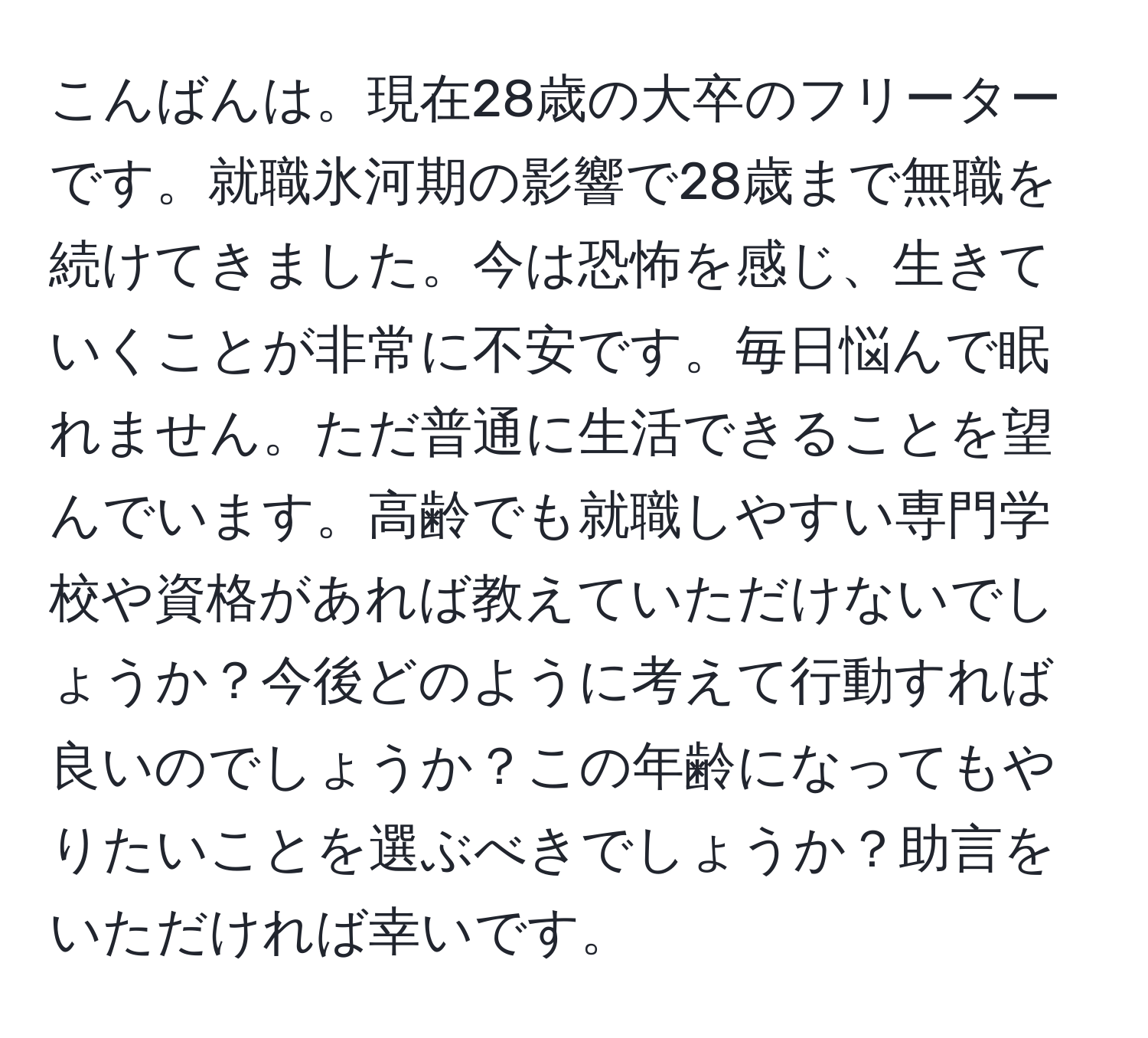 こんばんは。現在28歳の大卒のフリーターです。就職氷河期の影響で28歳まで無職を続けてきました。今は恐怖を感じ、生きていくことが非常に不安です。毎日悩んで眠れません。ただ普通に生活できることを望んでいます。高齢でも就職しやすい専門学校や資格があれば教えていただけないでしょうか？今後どのように考えて行動すれば良いのでしょうか？この年齢になってもやりたいことを選ぶべきでしょうか？助言をいただければ幸いです。