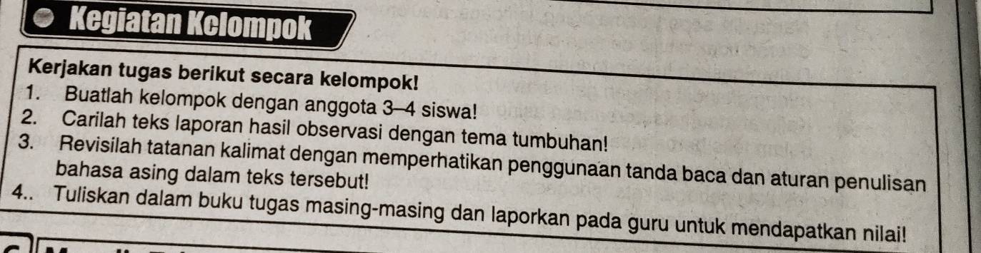 Kegiatan Kclompok 
Kerjakan tugas berikut secara kelompok! 
1. Buatlah kelompok dengan anggota 3 - 4 siswa! 
2. Carilah teks laporan hasil observasi dengan tema tumbuhan! 
3. Revisilah tatanan kalimat dengan memperhatikan penggunaan tanda baca dan aturan penulisan 
bahasa asing dalam teks tersebut! 
4.. Tuliskan dalam buku tugas masing-masing dan laporkan pada guru untuk mendapatkan nilai!