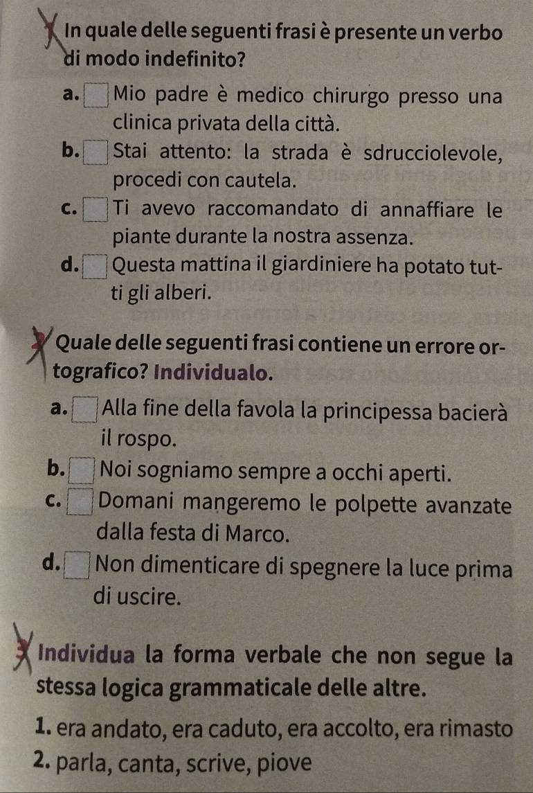 In quale delle seguenti frasi è presente un verbo
di modo indefinito?
a. Mio padre è medico chirurgo presso una
clinica privata della città.
b. Stai attento: la strada è sdrucciolevole,
procedi con cautela.
C. Ti avevo raccomandato di annaffiare le
piante durante la nostra assenza.
d. Questa mattina il giardiniere ha potato tut-
ti gli alberi.
Quale delle seguenti frasi contiene un errore or-
tografico? Individualo.
a. * Alla fine della favola la principessa bacierà
il rospo.
b. Noi sogniamo sempre a occhi aperti.
C. Domani mangeremo le polpette avanzate
dalla festa di Marco.
d. Non dimenticare di spegnere la luce prima
di uscire.
Individua la forma verbale che non segue la
stessa logica grammaticale delle altre.
1. era andato, era caduto, era accolto, era rimasto
2. parla, canta, scrive, piove