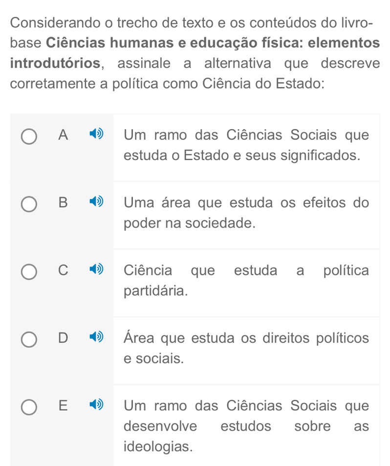 Considerando o trecho de texto e os conteúdos do livro-
base Ciências humanas e educação física: elementos
introdutórios, assinale a alternativa que descreve
corretamente a política como Ciência do Estado:
A Um ramo das Ciências Sociais que
estuda o Estado e seus significados.
B Uma área que estuda os efeitos do
poder na sociedade.
C Ciência que estuda a política
partidária.
D Área que estuda os direitos políticos
e sociais.
E Um ramo das Ciências Sociais que
desenvolve estudos sobre as
ideologias.