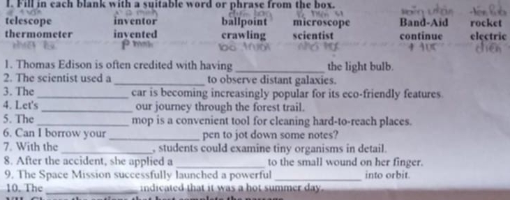 Fill in each blank with a suitable word or phrase from the box.
telescope inventor ballpoint microscope Band-Aid rocket
thermometer invented crawling scientist continue electric
ρmh
1. Thomas Edison is often credited with having _the light bulb.
2. The scientist used a_ to observe distant galaxies.
3. The_ car is becoming increasingly popular for its eco-friendly features
4. Let's_ our journey through the forest trail.
5. The_ mop is a convenient tool for cleaning hard-to-reach places.
6. Can I borrow your _pen to jot down some notes?
7. With the _ students could examine tiny organisms in detail.
8. After the accident, she applied a _to the small wound on her finger.
9. The Space Mission successfully launched a powerful _into orbit
10. The_ indicated that it was a hot summer day.