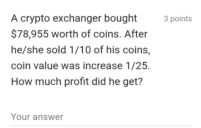 A crypto exchanger bought 3 points
$78,955 worth of coins. After 
he/she sold 1/10 of his coins, 
coin value was increase 1/25. 
How much profit did he get? 
Your answer