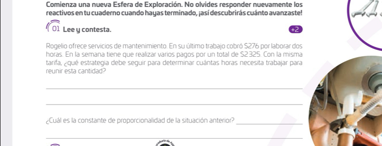 Comienza una nueva Esfera de Exploración. No olvides responder nuevamente los 
reactivos en tu cuaderno cuando hayas terminado, ¡así descubrirás cuánto avanzaste! 
3 
01 Lee y contesta. +2 
Rogelio ofrece servicios de mantenimiento. En su último trabajo cobró $276 por laborar dos 
horas. En la semana tiene que realizar varios pagos por un total de $2 325. Con la misma 
tarifa, ¿qué estrategia debe seguir para determinar cuántas horas necesita trabajar para 
reunir esta cantidad? 
_ 
_ 
¿Cuál es la constante de proporcionalidad de la situación anterior?_ 
_