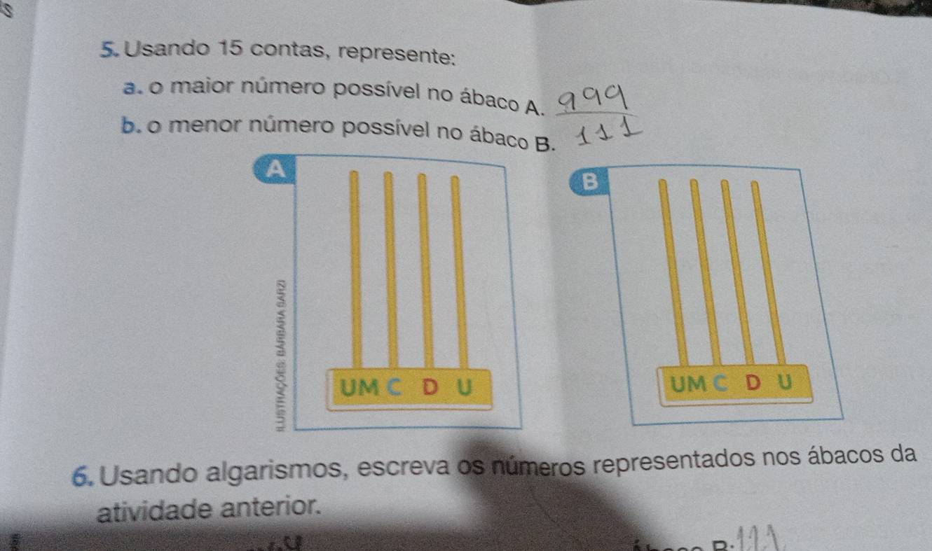 Usando 15 contas, represente: 
a. o maior número possível no ábaco A. 
b. o menor número possível no ába. 
B 
UM C D U 
6. Usando algarismos, escreva os números representados nos ábacos da 
atividade anterior.