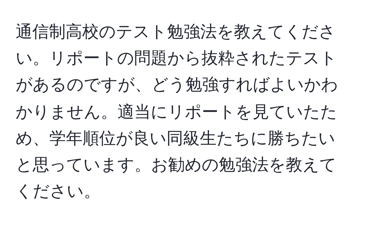 通信制高校のテスト勉強法を教えてください。リポートの問題から抜粋されたテストがあるのですが、どう勉強すればよいかわかりません。適当にリポートを見ていたため、学年順位が良い同級生たちに勝ちたいと思っています。お勧めの勉強法を教えてください。