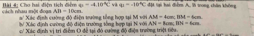 Cho hai điện tích điểm q_1=-4.10^(-8)C và q_2=-10^(-8)C đặt tại hai điểm A, B trong chân không 
cách nhau một đoạn AB=10cm. 
a/ Xác định cường độ điện trường tổng hợp tại M với AM=4cm; BM=6cm. 
b/ Xác định cường độ điện trường tổng hợp tại N với AN=8cm; BN=6cm. 
c/ Xác định vị trí điểm O để tại đó cường độ điện trường triệt tiêu.
AC=DC=2