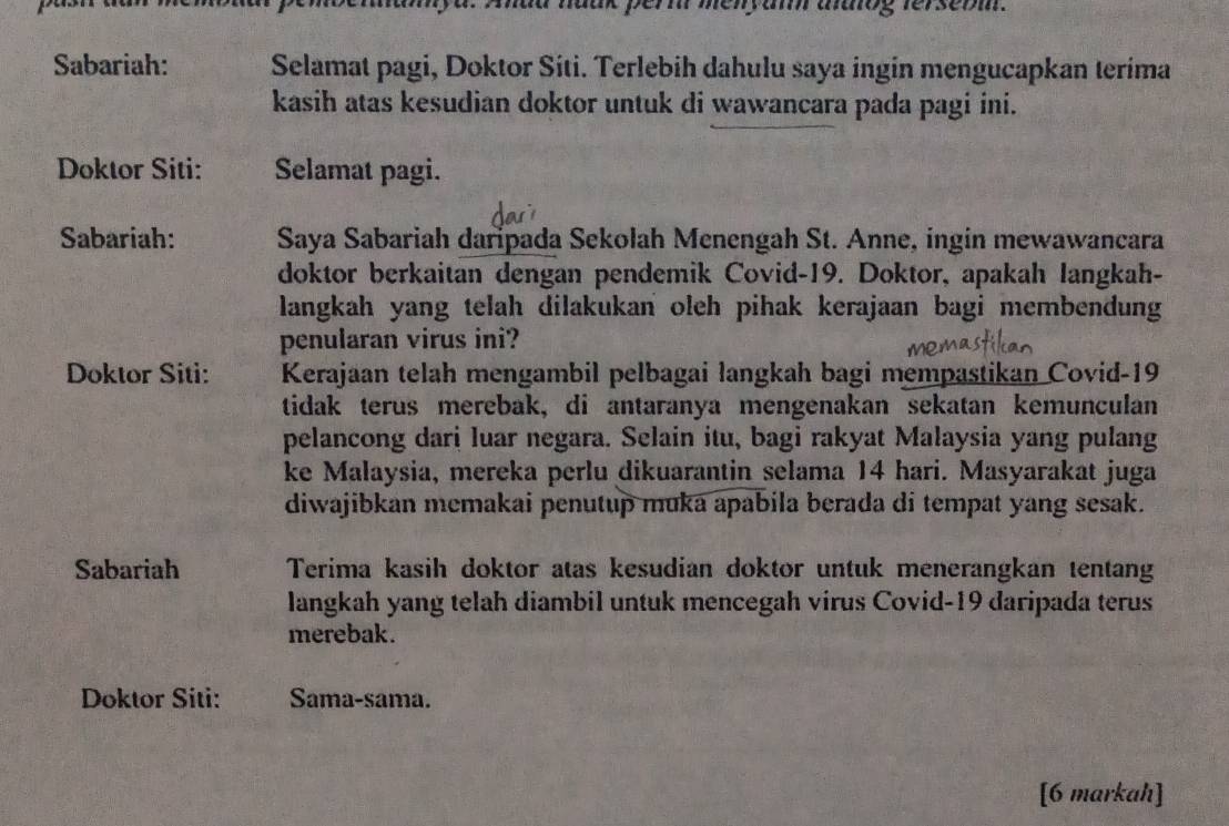 Ahad haak pern menyam aaog ferserm. 
Sabariah: Selamat pagi, Doktor Siti. Terlebih dahulu saya ingin mengucapkan terima 
kasih atas kesudian doktor untuk di wawancara pada pagi ini. 
Doktor Siti: Selamat pagi. 
Sabariah: Saya Sabariah daripada Sekolah Menengah St. Anne, ingin mewawancara 
doktor berkaitan dengan pendemik Covid-19. Doktor, apakah langkah- 
langkah yang telah dilakukan oleh pihak kerajaan bagi membendung 
penularan virus ini? 
Doktor Siti: Kerajaan telah mengambil pelbagai langkah bagi mempastikan Covid-19 
tidak terus merebak, di antaranya mengenakan sekatan kemunculan 
pelancong dari luar negara. Selain itu, bagi rakyat Malaysia yang pulang 
ke Malaysia, mereka perlu dikuarantin selama 14 hari. Masyarakat juga 
diwajibkan memakai penutup muka apabila berada di tempat yang sesak. 
Sabariah Terima kasih doktor atas kesudian doktor untuk menerangkan tentang 
langkah yang telah diambil untuk mencegah virus Covid- 19 daripada terus 
merebak. 
Doktor Siti: Sama-sama. 
[6 markah]