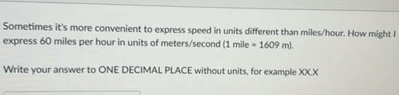 Sometimes it's more convenient to express speed in units different than miles/hour. How might I 
express 60 miles per hour in units of meters/second (1mile=1609m). 
Write your answer to ONE DECIMAL PLACE without units, for example XX.X