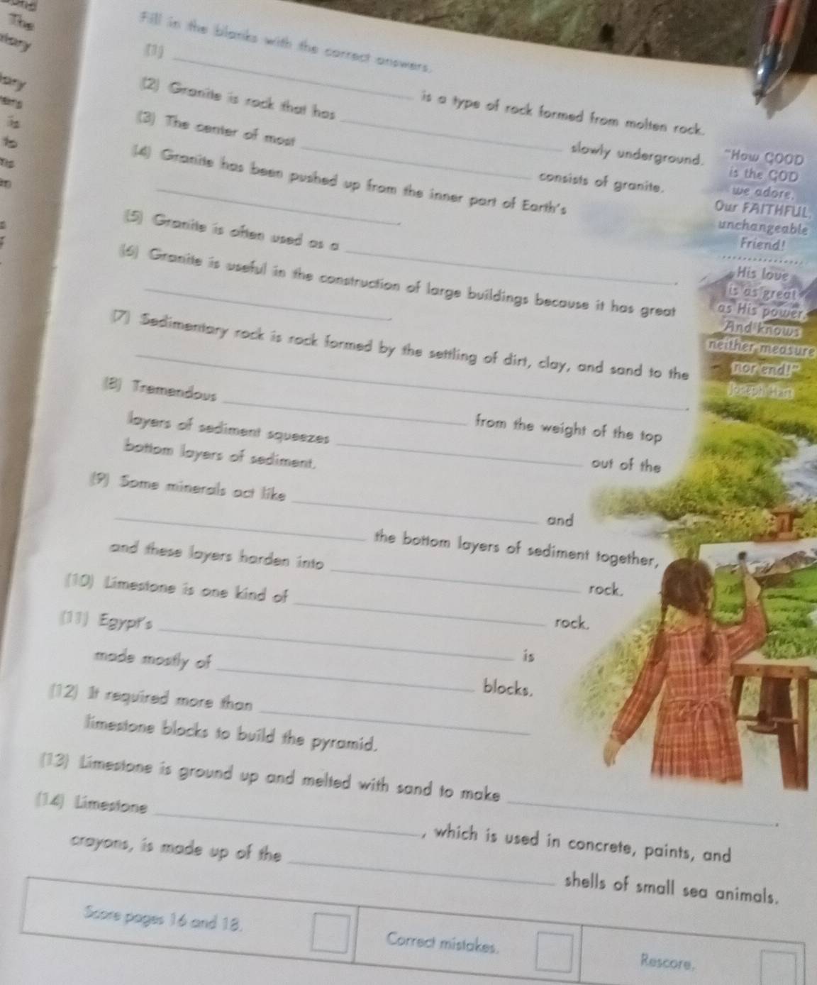 The 
dary 
Fill in the blanks with the correct answers. 
(1) 
ary 
2) Granite is rock that has 
91 
_ 
is a type of rock formed from molten rock. 
(3) The center of most_ 
1 
_slowly underground. "How ÇOOD 
is the GOD 
(4) Granite has been pushed up from the inner part of Earth's 
consists of granite. we adore. 
Our FAITHFLL 
unchangeable 
(5) Granite is often used as a 
. Friend! 
His love 
(6) Granite is useful in the construction of large buildings because it has great as His power. 
its as preat 
And knows 
(7) Sedimentary rock is rock formed by the settling of dirt, clay, and sand to the nor end!" 
_neither measure 
_ 
(8) Tremendous 
ant 
from the weight of the top 
layers of sediment squeezes 
bottom layers of sediment._ 
out of the 
_ 
(9) Some minerals act like 
_ 
and 
_ 
the bottom layers of sediment together, 
and these layers harden into 
_ 
(10) Limestone is one kind of 
rock. 
_ 
(11) Egypt's rock. 
is 
made mostly of_ blocks. 
_ 
(12) It required more than 
limestone blocks to build the pyramid. 
(13) Limestone is ground up and melted with sand to make 
. 
_ 
(14) Limesione_ , which is used in concrete, paints, and 
crayons, is made up of the 
shells of small sea animals. 
Score pages 16 and 18. Correct mistakes. Rescore.