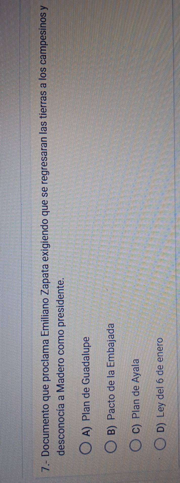 7.- Documento que proclama Emiliano Zapata exigiendo que se regresaran las tierras a los campesinos y
desconocía a Madero como presidente.
A) Plan de Guadalupe
B) Pacto de la Embajada
C) Plan de Ayala
D) Ley del 6 de enero