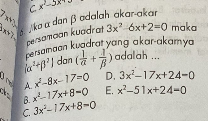 C. x^2-5x+∈fty
7x+3
Bx+7= 6. Jika α dan β adalah akar-akar
persamaan kuadrat 3x^2-6x+2=0 maka
persamaan kuadrat yang akar-akarnya
(alpha^2+beta^2) dan ( 1/alpha  + 1/beta  ) adalah ...
bigcirc x^2-8x-17=0 D. 3x^2-17x+24=0
mo A. x^2-17x+8=0
aka
E. x^2-51x+24=0
B.
C. 3x^2-17x+8=0