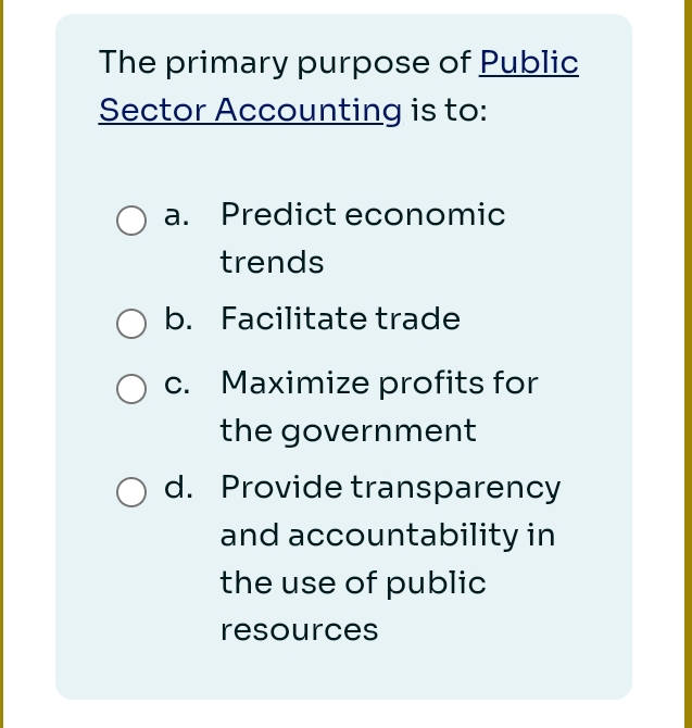 The primary purpose of Public
Sector Accounting is to:
a. Predict economic
trends
b. Facilitate trade
c. Maximize profits for
the government
d. Provide transparency
and accountability in
the use of public
resources