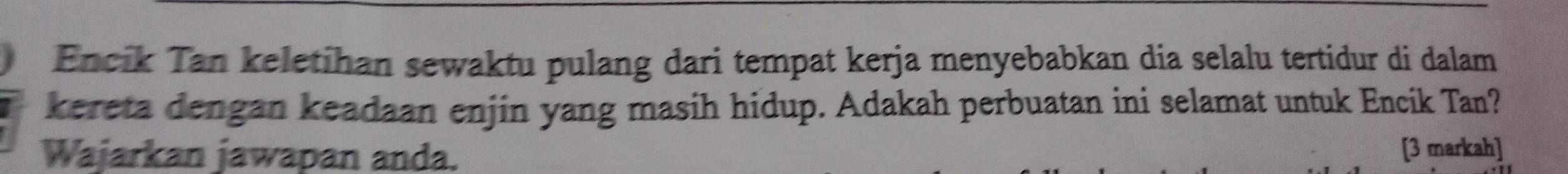 Encik Tan keletihan sewaktu pulang dari tempat kerja menyebabkan dia selalu tertidur di dalam 
kereta dengan keadaan enjin yang masih hidup. Adakah perbuatan ini selamat untuk Encik Tan? 
Wajarkan jawapan anda. [3 markah]