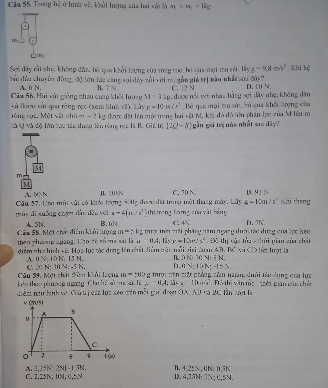 Trong hệ ở hình vẽ, khối lượng của hai vật là m_1=m_2=1kg.
limlimits _ □  □  □  □ endarray
Sợi dây rất nhẹ, không dãn, bỏ qua khối lượng của ròng rọc, bỏ qua mọi ma sát, lấy g=9,8m/s^2. Khi hệ
bắt đầu chuyền động, độ lớn lực căng sợi dây nối với mị gần giá trị nào nhất sau đây?
A. 6 N. B. 7 N. C. 12 N. D. 10 N.
Câu 56. Hai vật giống nhau cùng khối lượng M=3kg , được nối với nhau bằng sợi dây nhẹ, không dãn
và được vắt qua ròng rọc (xem hình vẽ). Lấy g=10m/s^2. Bỏ qua mọi ma sát, bỏ qua khối lượng của
ròng rọc. Một vật nhỏ m=2kg được đặt lên một trong hai vật M, khi đó độ lớn phản lực của M lên m
là Q và độ lớn lực tác dụng lên ròng rọc là R. Giá trị (2Q+R) gần giá trị nào nhất sau đây?
A. 60 N. B. 106N. C. 70 N. D. 91 N
Câu 57. Cho một vật có khối lượng 500g được đặt trong một thang máy. Lấy g=10m/s^2. Khi thang
máy đi xuống chậm dần đều với a=4(m/s^2) thì trọng lượng của vật bằng
A. 5N. B. 6N. C. 4N. D. 7N.
Câu 58. Một chất điểm khối lượng m=5kg trượt trên mặt phẳng nằm ngang dưới tác dụng của lực kéo
theo phương ngang. Cho hệ số ma sát là mu =0,4; lấy g=10m/s^2. Đồ thị vận tốc - thời gian của chất
điểm như hình vẽ. Hợp lực tác dụng lên chất điểm trên mỗi giai đoạn AB, BC và CD lần lượt là
A. 0 N; 10 N; 15 N. B. 0 N; 30 N; 5 N.
C. 20 N: 30 N: -5 N. D. 0 N; 10 N; -15 N.
Câu 59. Một chất điểm khối lượng m=500 g trượt trên mặt phẳng nằm ngang dưới tác dụng của lực
kéo theo phương ngang. Cho hệ số ma sát là mu =0,4; lấy g=10m/s^2. Đồ thị vận tốc - thời gian của chất
điểm như hình vẽ. Giá trị của lực kéo trên mỗi giai đoạn OA, AB và BC lần lượt là
A. 2,25N; 2Nl -1,5N. B. 4,25N; 0N; 0,5N.
C. 2,25N; 0N; 0,5N. D. 4,25N; 2N; 0,5N.