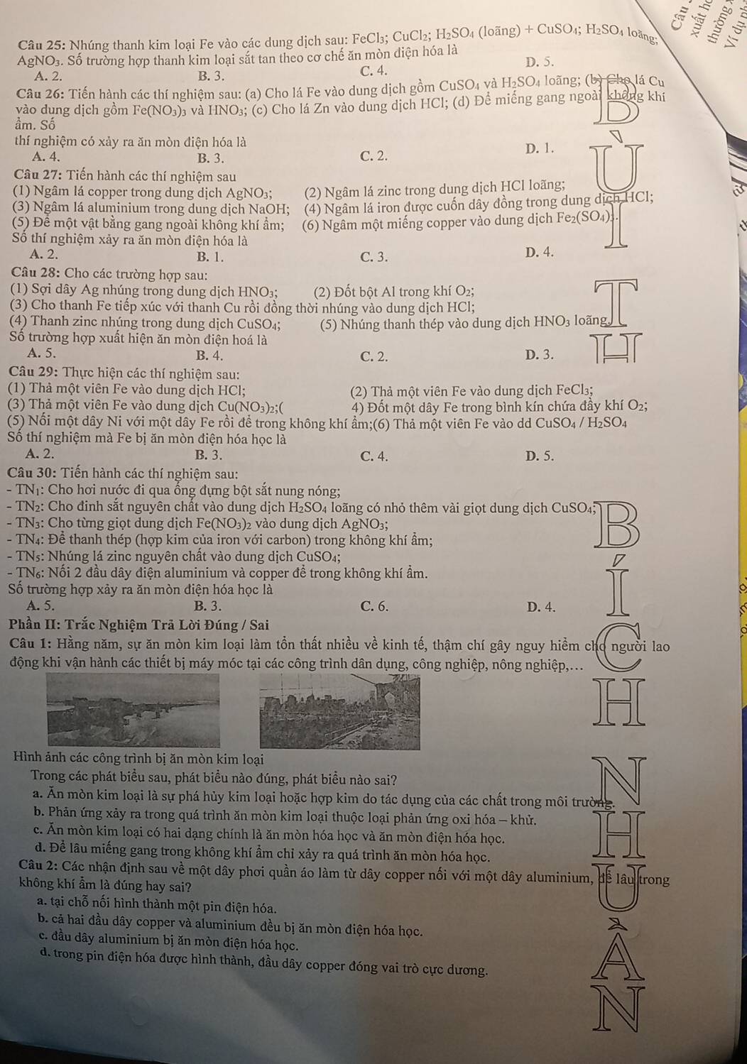 Nhúng thanh kim loại Fe vào các dung dịch sau: FeCl₃; CuCl₂; H_2SO_4 (loãng) + CuSO₄; H_2SO loàng 
AgNO₃. Số trường hợp thanh kim loại sắt tan theo cơ chế ăn mòn diện hóa là D. 5.
A. 2. B. 3. C. 4.
Câu 26: Tiến hành các thí nghiệm sau: (a) Cho lá Fe vào dung dịch gồm CuSO₄ và H_2SO_4 loãng; (b) Cho lá C_1 、
vào dung dịch gồm Fe(N 10 3)3 và HNO₃; (c) Cho lá Zn vào dung dịch HCl; (d) Để miếng gang ngoài không khí
ầm. Số
17
thí nghiệm có xảy ra ăn mòn điện hóa là D. 1.
A. 4. B. 3. C. 2.
Câu 27: Tiến hành các thí nghiệm sau
(1) Ngâm lá copper trong dung dịch AgNO₃; (2) Ngâm lá zinc trong dung dịch HCl loãng;
(3) Ngâm lá aluminium trong dung dịch NaOH; (4) Ngâm lá iron được cuốn dây đồng trong dung dịch HCl;
(5) Đê một vật bằng gang ngoài không khí ẩm; (6) Ngâm một miếng copper vào dung dịch Fe_2(SO_4).
Số thí nghiệm xảy ra ăn mòn điện hóa là
A. 2. B. 1. C. 3. D. 4.
Câu 28: Cho các trường hợp sau:
(1) Sợi dây Ag nhúng trong dung dịch HNO₃; (2) Đốt bột Al trong khí O₂;
(3) Cho thanh Fe tiếp xúc với thanh Cu rồi đồng thời nhúng vào dung dịch HCl;
(4) Thanh zinc nhúng trong dung dịch CuSO₄; (5) Nhúng thanh thép vào dung dịch HNO_3 loãn
Số trường hợp xuất hiện ăn mòn điện hoá là
A. 5. B. 4. C. 2. D. 3.
Câu 29: Thực hiện các thí nghiệm sau:
(1) Thả một viên Fe vào dung dịch HCl; (2) Thả một viên Fe vào dung dịch FeCl₃;
(3) Thả một viên Fe vào dung dịch Cu(NO₃)₂;( 4) Đốt một dây Fe trong bình kín chứa đầy khí O2;
(5) Nổi một dây Ni với một dây Fe rồi để trong không khí ẩm;(6) Thả một viên Fe vào dd CuSO_4/H_2SO_4
Số thí nghiệm mà Fe bị ăn mòn điện hóa học là
A. 2. B. 3. C. 4. D. 5.
Câu 30: Tiến hành các thí nghiệm sau:
- TNị: Cho hơi nước đi qua ống đựng bột sắt nung nóng;
- TN₂: Cho đinh sắt nguyên chất vào dung dịch H_2SO_4 loãng có nhỏ thêm vài giọt dung dịch CuSO₄3
- TN₃: Cho từng giọt dung dịch Fe(NO₃)2 vào dung dịch AgNO_3;
- TN4: Để thanh thép (hợp kim của iron với carbon) trong không khí ẩm;
- TNs: Nhúng lá zinc nguyên chất vào dung dịch CuSO₄;
- TN: Nối 2 đầu dây điện aluminium và copper để trong không khí ẩm.
Số trường hợp xảy ra ăn mòn điện hóa học là
A. 5. B. 3. C. 6. D. 4.
Phần II: Trắc Nghiệm Trã Lời Đúng / Sai
Câu 1: Hằng năm, sự ăn mòn kim loại làm tồn thất nhiều về kinh tế, thậm chí gây nguy hiểm cho người lao
động khi vận hành các thiết bị máy móc tại các công trình dân dụng, công nghiệp, nông nghiệp,...
Hình ảnh các công trình bị ăn mòn kim loại
Trong các phát biểu sau, phát biểu nào đúng, phát biểu nào sai?
a. Ăn mòn kim loại là sự phá hủy kim loại hoặc hợp kim do tác dụng của các chất trong môi trường.
b. Phản ứng xảy ra trong quá trình ăn mòn kim loại thuộc loại phản ứng oxi hóa - khử.
c. Ấn mòn kim loại có hai dạng chính là ăn mòn hóa học và ăn mòn điện hóa học.
d. Để lâu miếng gang trong không khí ẩm chỉ xảy ra quá trình ăn mòn hóa học.
Câu 2: Các nhận định sau về một dây phơi quần áo làm từ dây copper nối với một dây aluminium, đề lâu trong
không khí ẩm là đúng hay sai?
a. tại chỗ nối hình thành một pin điện hóa.
b. cã hai đầu dây copper và aluminium đều bị ăn mòn điện hóa học.
c. đầu dây aluminium bị ăn mòn điện hóa học.
d. trong pin điện hóa được hình thành, đầu dây copper đóng vai trò cực dương.