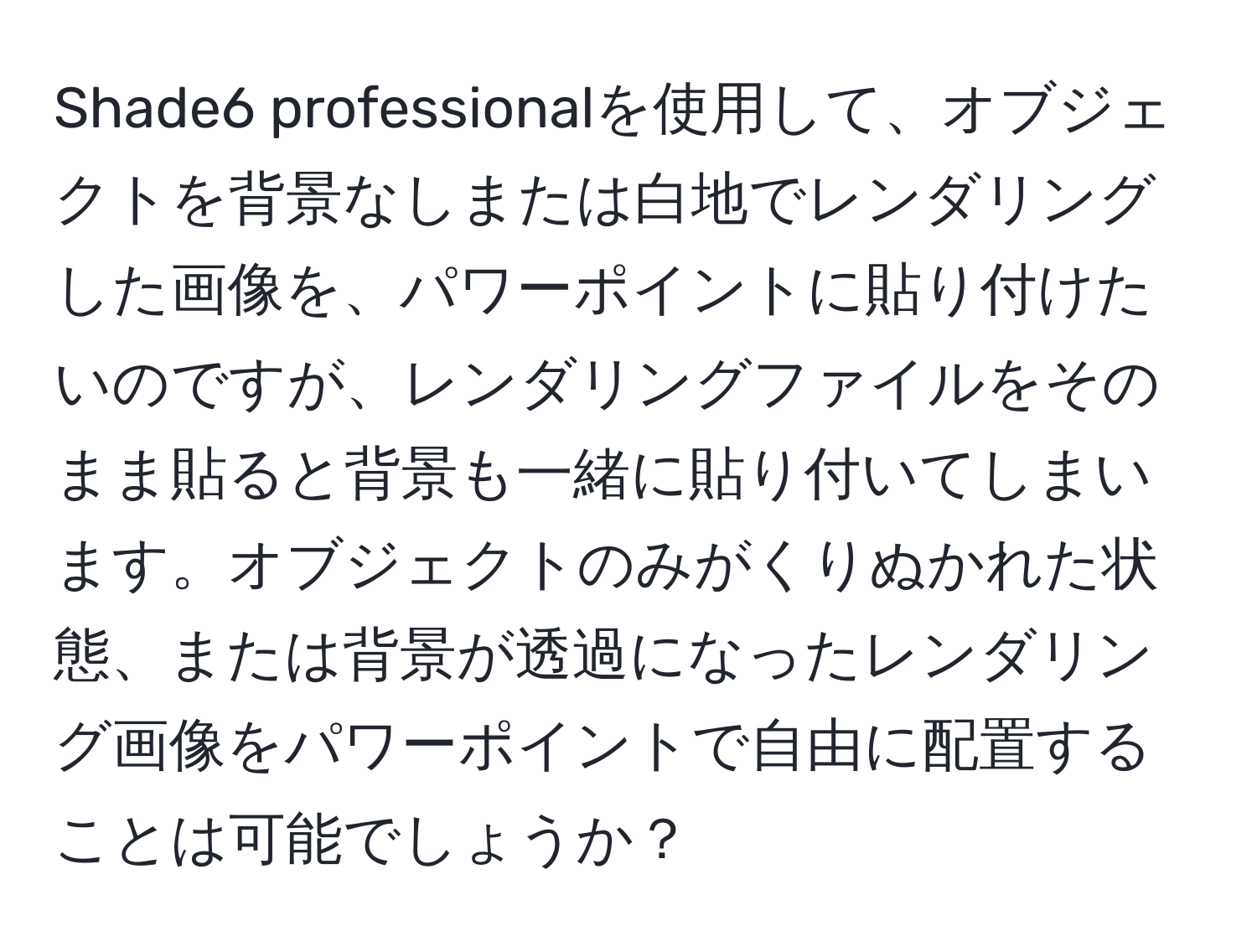 Shade6 professionalを使用して、オブジェクトを背景なしまたは白地でレンダリングした画像を、パワーポイントに貼り付けたいのですが、レンダリングファイルをそのまま貼ると背景も一緒に貼り付いてしまいます。オブジェクトのみがくりぬかれた状態、または背景が透過になったレンダリング画像をパワーポイントで自由に配置することは可能でしょうか？