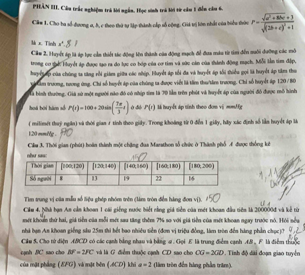 PHÀN III. Câu trắc nghiệm trả lời ngắn. Học sinh trã lời từ câu 1 đến câu 6.
Câu 1. Cho ba số dương σ, b, c theo thứ tự lập thành cấp số cộng. Giá trị lớn nhất của biểu thức P=frac sqrt(a^2+8bc)+3sqrt((2b+c)^2)+1
là x. Tính x^4.
Câu 2. Huyết áp là áp lực cần thiết tác động lên thành của động mạch để đưa máu từ tim đến nuôi dưỡng các mô
trong cơ thể. Huyết áp được tạo ra do lực co bóp của cơ tim và sức cản của thành động mạch. Mỗi lần tim đập,
huyết áp của chúng ta tăng rồi giảm giữa các nhịp. Huyết áp tối đa và huyết áp tối thiểu gọi là huyết áp tâm thu
Và tâm trương, tương ứng. Chi số huyết áp của chúng ta được viết là tâm thu/tâm trương. Chỉ số huyết áp 120 /80
là bình thường. Giả sử một người nào đó có nhịp tim là 70 lần trên phút và huyết áp của người đó được mô hình
hoá bởi hàm số P(t)=100+20sin ( 7π /3 t) ở đó P(t) là huyết áp tính theo đơn vị mmHg
( milimét thuỷ ngân) và thời gian 7 tính theo giây. Trong khoảng từ 0 đến 1 giây, hãy xác định số lần huyết áp là
120 mmHg .
Câu 3. Thời gian (phút) hoàn thành một chặng đua Marathon tổ chức ở Thành phố 4 được thống kê
như sau:
Tìm trung vị của mẫu số liệu ghép nhóm trên (làm tròn đến hàng đơn vị).
Cầu 4. Nhà bạn An cần khoan 1 cái giếng nước biết rằng giá tiền của mét khoan đầu tiên là 200000đ và kể từ
mét khoan thứ hai, giá tiền của mỗi mét sau tăng thêm 7% so với giá tiền của mét khoan ngay trước nó. Hỏi nếu
nhà bạn An khoan giếng sâu 25m thì hết bao nhiêu tiền (đơn vị triệu đồng, làm tròn đến hàng phần chục)?
Câu 5. Cho tử diện ABCD có các cạnh bằng nhau và bằng a . Gọi E là trung điểm cạnh AB , F là điểm thuộc
cạnh BC sao cho BF=2FC và là G điểm thuộc cạnh CD sao cho CG=2GD , Tính độ dài đoạn giao tuyến
của mặt phẳng (EFG) và mặt bên (ACD) khi a=2 (làm tròn đến hàng phần trăm).