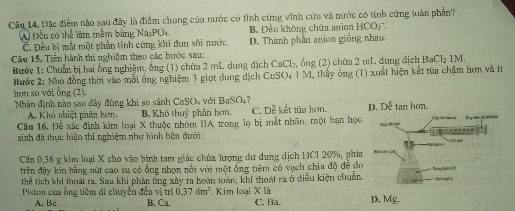 Đặc điểm nào sau đây là điểm chung của nước có tính cứng vĩnh cửu và nước có tính cứng toàn phần?
A Đều có thể làm mềm bằng Na_3PO_4. B. Đều không chứa anion HCO_3^(-.
C. Đều bị mất một phần tính cứng khi đun sôi nước. D. Thành phần anion giống nhau.
Câu 15. Tiến hành thí nghiệm theo các bước sau:
Bước 1: Chuẩn bị hai ống nghiệm, ống (1) chứa 2 mL dung dịch CaCl_2) , ống (2) chứa 2 mL dung dịch BaCl_21M.
Bước 2: Nhỏ đồng thời vào mỗi ống nghiệm 3 giọt dung dịch CuSO_4 1 M, thấy ống (1) xuất hiện kết tủa chậm hơn và ít
hơn so với ống (2).
Nhận định nào sau đây đúng khi so sánh CaSO_4 với BaSO_4
A. Khó nhiệt phân hơn. B. Khó thuỷ phân hơn. C. Dễ kết tủa hơn.
Câu 16. Để xác định kim loại X thuộc nhóm IIA trong lọ bị mất nhãn, một bạn học
sinh đã thực hiện thí nghiệm như hình bên dưới:
Cân 0,36 g kim loại X cho vào bình tam giác chứa lượng dư dung dịch HCl 20%, phía
đtrên đậy kín bằng nút cao su có ống nhọn nối với một ống tiêm có vạch chia độ để đo
thể tích khí thoát ra. Sau khi phản ứng xảy ra hoàn toàn, khí thoát ra ở điều kiện chuân.
Piston của ống tiêm di chuyền đến vị trí 0,37dm^3. Kim loại * 1a
A. Be. B. Ca. C. Ba. D. Mg.