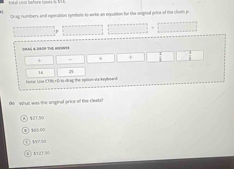 total cost before taxes is $14.
a)
Drag numbers and operation symbols to write an equation for the original price of the cleats p.
□ p □ |□ =□
DRAG & DROP THE ANSWER
+ - □ X ÷  2/5   3/5 
14 25
Note: Use CTRL+D to drag the option via keyboard
(b) What was the original price of the cleats?
A $27.50
B $65.00
C) $97.50
D $127.50