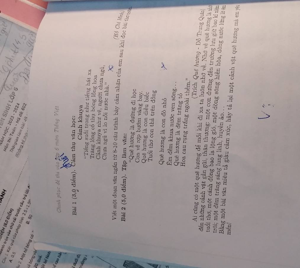 HANH
(hiệm (6,0 điểm)
En sinh Lớp (
Năm HỌC: 2023 - 2024
A. 0.5
Câu J. Kết quả của phép tính 2.5* 1.9°
Môn thi: Toán - Mã đế: 60:
Danh tròn vào chữ cái trước câu trả lời ở
Thời gian làm bài: 45 
(Không kế thời -
# 2 Một bể bóng có "
B. 50
là bóng vài
20 quá, ốt bể hình
sé cao bài
Chính phục để thi vào tập 6 môn Tiếng Việt
Bài 1 (3,0 điểm). Cảm thụ văn học:
1 dưới đã
Cảnh khuya
trường 1
'Tiếng suối trong như tiếng hát xa
Trăng lồng cổ thụ bóng lồng hoa
^ Cảnh khuya như vẽ, người chưa ngủ,
Chưa ngủ vì lo nỗi nước nhà.''
(Hồ Chí Minh)
Viết một đoạn văn ngắn từ 8-10 câu trình bày cảm nhận của em sau khi đọc bài thơ trên.
Bài 2 (5,0 điểm). Tập làm văn:
'Quê hương là đường đi học
Con về rợp bướm vàng bay.
Quê hương là con diều biếc
Tuổi thơ con thả trên đồng
Quê hương là con đò nhỏ
 
Em đềm khua nước ven sông. ..
Quê hương là đêm trăng tỏ
Hoa cau rụng trắng ngoài thềm.”
(Trích Quê hương - Đỗ Trung Quân)
Ai cũng có một quê hương để mỗi khi đi xa ta luôn nhớ về. Nhớ về quê hương là nhớ
đến những cảnh vật gần gũi, thân thương: một con đường đến trường lưu giữ bao kỉ niêm
tuổi thơ, một cánh đồng bao la lộng gió, một dòng sông hiền hòa, dòng nước lững lờ êm
trôi; một đêm trăng sáng lung linh, huyền ảo. ..
mến!
Bằng một bài văn miêu tả giàu cảm xúc, hãy tả lại một cảnh vật quê hương mà em yêu