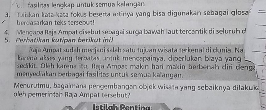 fasilitas lengkap untuk semua kalangan 
3. Tuliskan kata-kata fokus beserta artinya yang bisa digunakan sebagai glosa 
berdasarkan teks tersebut! 
4. Mengapa Raja Ampat disebut sebagai surga bawah laut tercantik di seluruh d 
5. Perhatikan kutipan berikut ini! 
Raja Ampat sudah menjadi salah satu tujuan wisata terkenal di dunia. Na 
karena akses yang terbatas untuk mencapainya, diperlukan biaya yang 
sedikit. Oleh karena itu, Raja Ampat makin hari makin berbenah diri denga 
menyediakan berbagai fasilitas untuk semua kalangan. 
Menurutmu, bagaimana pengembangan objek wisata yang sebaiknya dilakuka 
oleh pemerintah Raja Ampat tersebut? 
Istilah Pentina