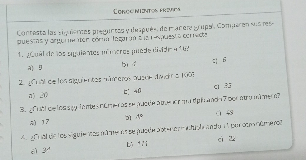 Conocimientos previos
Contesta las siguientes preguntas y después, de manera grupal. Comparen sus res-
puestas y argumenten cómo llegaron a la respuesta correcta.
1. ¿Cuál de los siguientes números puede dividir a 16?
a 9 b 4 c 6
2. ¿Cuál de los siguientes números puede dividir a 100?
a) 20 b 40 c) 35
3. ¿Cuál de los siguientes números se puede obtener multiplicando 7 por otro número?
a 17 b 48 c 49
4. ¿Cuál de los siguientes números se puede obtener multiplicando 11 por otro número?
a) 34 b) 111 c) 22