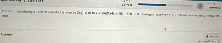 estion> 8F 13, Step 1 8f 1 Correct 7/14 Incorrect 
The cost of producing x items of a product is given by C(x)=(0.84x+50)(0.84x+60)-500. Find the marginal cost when x=91. Round your answer to the neares! 
cent. 
Answer - Keypad 
Keyboard Shortcuts