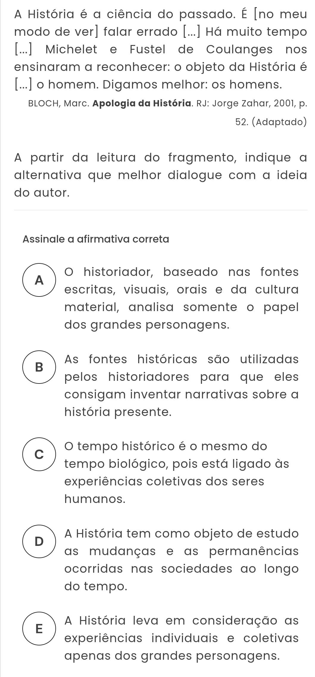 A História é a ciência do passado. É [no meu
modo de ver] falar errado [...] Há muito tempo
[...] Michelet e Fustel de Coulanges nos
ensinaram a reconhecer: o objeto da História é
[...] o homem. Digamos melhor: os homens.
BLOCH, Marc. Apologia da História. RJ: Jorge Zahar, 2001, p.
52. (Adaptado)
A partir da leitura do fragmento, indique a
alternativa que melhor dialogue com a ideia
do autor.
Assinale a afirmativa correta
O historiador, baseado nas fontes
A
escritas, visuais, orais e da cultura
material, analisa somente o papel
dos grandes personagens.
As fontes históricas são utilizadas
B
pelos historiadores para que eles 
consigam inventar narrativas sobre a
história presente.
O tempo histórico é o mesmo do
C
tempo biológico, pois está ligado às
experiências coletivas dos seres
humanos.
D
A História tem como objeto de estudo
as mudanças e as permanências
ocorridas nas sociedades ao longo .
do tempo.
A História leva em consideração as
E
experiências individuais e coletivas
apenas dos grandes personagens.