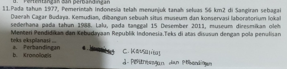 d. Pertentängan dan perbandingan
11.Pada tahun 1977, Pemerintah Indonesia telah menunjuk tanah seluas 56 km2 di Sangiran sebagai
Daerah Cagar Budaya. Kemudian, dibangun sebuah situs museum dan konservasi laboratorium lokal
sederhana pada tahun 1988. Lalu, pada tanggal 15 Desember 2011, museum diresmikan oleh
Menteri Pendidikan dan Kebudayaan Republik Indonesia.Teks di atas disusun dengan pola penulisan
teks eksplanasi ...
a. Perbandingan
b. Kronologis