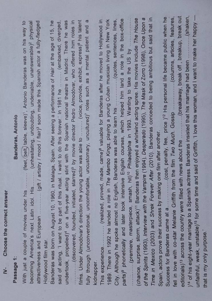 IV- Choose the correct answer
Passage 1: Banderas, Antonio
With just a couple of movies under his _(feet, belt, table, sleeve)¹, Antonio Banderas was on his way to
becoming America's next Latin idol. His.  .. (unhesitating, undoubting, undeniable, unanswerable) )^2 physical
attractiveness and European _(gift / artistry / mood / flair )^3 soon made this Spanish actor a fully-fledged
Hollywood film star.
Banderas was born on August 10, 1960, in Malaga, Spain. After seeing a performance of Hair at the age of 15, he
said of acting, ‘I want to be part of this ritual. I want to do this forever.’ In 1981 he _(embarked, diverged,
undertook, propelled)⁴ on a five-year acting stint with the Spanish national theatre in Madrid. There he was
_(discovered, founded, initiated, starred )^5 by movie director Pedro Almodóvar, who offered him roles in
films. Under Almodóvar's direction the young actor was able to _(voice, provide, exhibit, express )^6 his talent
fully through (unconventional, uncomfortable, uncustomary, uncultured)⁷ roles such as a mental patient and a
kidnapper.
This experience_ (realized, proved, made, cam )^8 valuable for Banderas after he moved to Hollywood in
1989. There in 1992 he landed a role in The Mambo Kings, playing a young Cuban musician living in New York
City. Although he spoke almost no English, Banderas was able to learn his _(quotes, sentences, lines,
parts) phonetically and later took intensive English courses, which helped him land a role in the box-office
_(premiere, masterpiece, smash, hit)^10 Philadelphia in 1993. Wanting to take the US by_
(chance, surprise, storm, attack)¹¹ Banderas then enjoyed a whirlwind acting spree. His movies include The House
of the Spirits (1993), Interview with the Vampire (1994), Desperado (1995), The Mask of Zorro (1998), Once Upon a
Time in Mexico (2003) and Shrek Forever After (2010). Banderas conceded to being ambitious but said that in
Spain, actors prove their success by making one film after another.
Success for Banderas came at a_ (cost, penalty, fee, price )^12 His personal life became public when he
fell in love with co-star Melanie Griffith from the film Two Much. Gossip _(columns, articles, features,
editorials )^13 across the country were filled with news about the _(breakaway, break off , breakup, break out
)^14 of his eight-year marriage to a Spanish actress. Banderas insisted that his marriage had been _.(shaken,
unfaithful, weak, unstable)¹⁵ for some time and said of Griffith, 'I love this woman, and I want to make her happy —
that is my only purpose.'