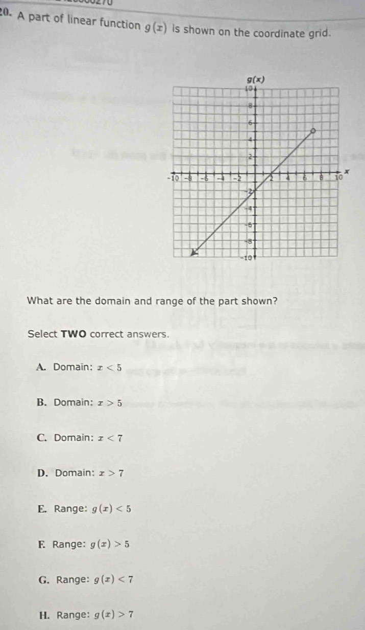 A part of linear function g(x) Is shown on the coordinate grid.
What are the domain and range of the part shown?
Select TWO correct answers.
A. Domain: x<5</tex>
B. Domain: x>5
C. Domain: x<7</tex>
D. Domain: x>7
E. Range: g(x)<5</tex>
F Range: g(x)>5
G. Range: g(x)<7</tex>
H. Range: g(x)>7