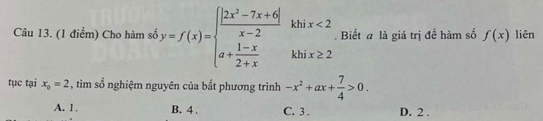 Cho hàm số y=f(x)=beginarrayl  (|2x^2-7x+6|)/x-2 khix<2 a+ (1-x)/2+x khix≥ 2endarray.. Biết a là giá trị đề hàm số f(x) liên
tục tại x_0=2 , tìm số nghiệm nguyên của bất phương trình -x^2+ax+ 7/4 >0.
A. 1. B. 4. C. 3. D. 2.