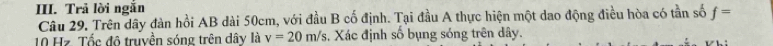 Trả lời ngẫn 
Câu 29. Trên dây đàn hồi AB dài 50cm, với đầu B cố định. Tại đầu A thực hiện một dao động điều hòa có tần số f=
10 Hz. Tốc độ truyền sóng trên dây là v=20m/s. Xác định số bụng sóng trên dây.