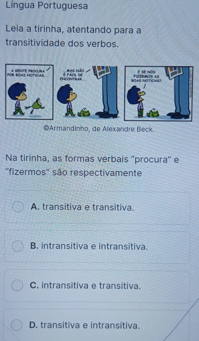 Língua Portuguesa
Leia a tirinha, atentando para a
transitividade dos verbos.
©Armandinho, de Alexandre Beck.
Na tirinha, as formas verbais “procura” e
'fizermos' são respectivamente
A. transitiva e transitiva.
B. intransitiva e intransitiva.
C. intransitiva e transitiva.
D. transitiva e intransitiva.