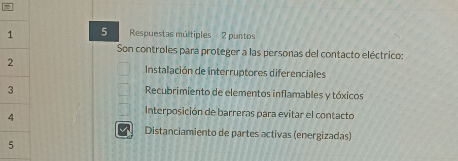 Respuestas múltiples 2 puntos
Son controles para proteger a las personas del contacto eléctrico:
Instalación de interruptores diferenciales
Recubrimiento de elementos inflamables y tóxicos
Interposición de barreras para evitar el contacto
Distanciamiento de partes activas (energizadas)