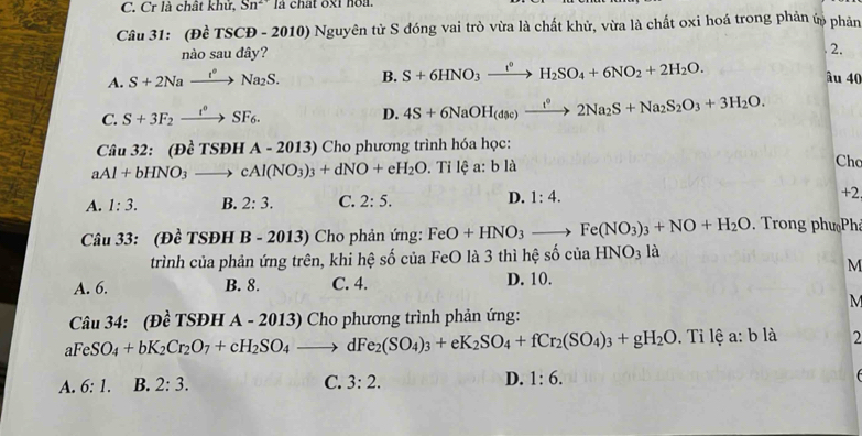 Cr là chất khử, Sn^2 * là chất oxi no  .
Câu 31: (Đề TSCĐ - 2010) Nguyên tử S đóng vai trò vừa là chất khử, vừa là chất oxi hoá trong phản ứp phản
n osaudhat a
2.
A. S+2Naxrightarrow t^*Na_2S. B. S+6HNO_3xrightarrow I^0H_2SO_4+6NO_2+2H_2O.
âu 40
C. S+3F_2xrightarrow t^0SF_6.
D. 4S+6NaOH_(dsc)xrightarrow I°2Na_2S+Na_2S_2O_3+3H_2O.
Câu 32: (Dhat cTSDHA-2013 ) Cho phương trình hóa học:
aAl+bHNO_3to cAl(NO_3)_3+dNO+eH_2O. ^circ  Tỉ lệ a:bla
Cho
A. 1:3. B. 2:3. C. 2:5. D. 1:4. +2
Câu 33: (Đề TSĐH B - 2013) Cho phản ứng: FeO+HNO_3to Fe(NO_3)_3+NO+H_2O.  Trong phư Ph
trình của phản ứng trên, khi hệ số của FeO là 3 thì hệ số của HNO_3 là
M
A. 6. B. 8. C. 4. D. 10.
M
Câu 34: (Đề TSĐH A - 2013) Cho phương trình phản ứng:
a FeSO_4+bK_2Cr_2O_7+cH_2SO_4to dFe_2(SO_4)_3+eK_2SO_4+fCr_2(SO_4)_3+gH_2O. Tỉ 1 ea:bla 2
A. 6:1. B. 2:3. C. 3:2. D. 1:6.