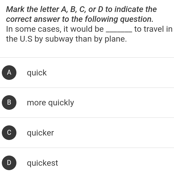 Mark the letter A, B, C, or D to indicate the
correct answer to the following question.
In some cases, it would be _to travel in
the U.S by subway than by plane.
A quick
B more quickly
quicker
D quickest