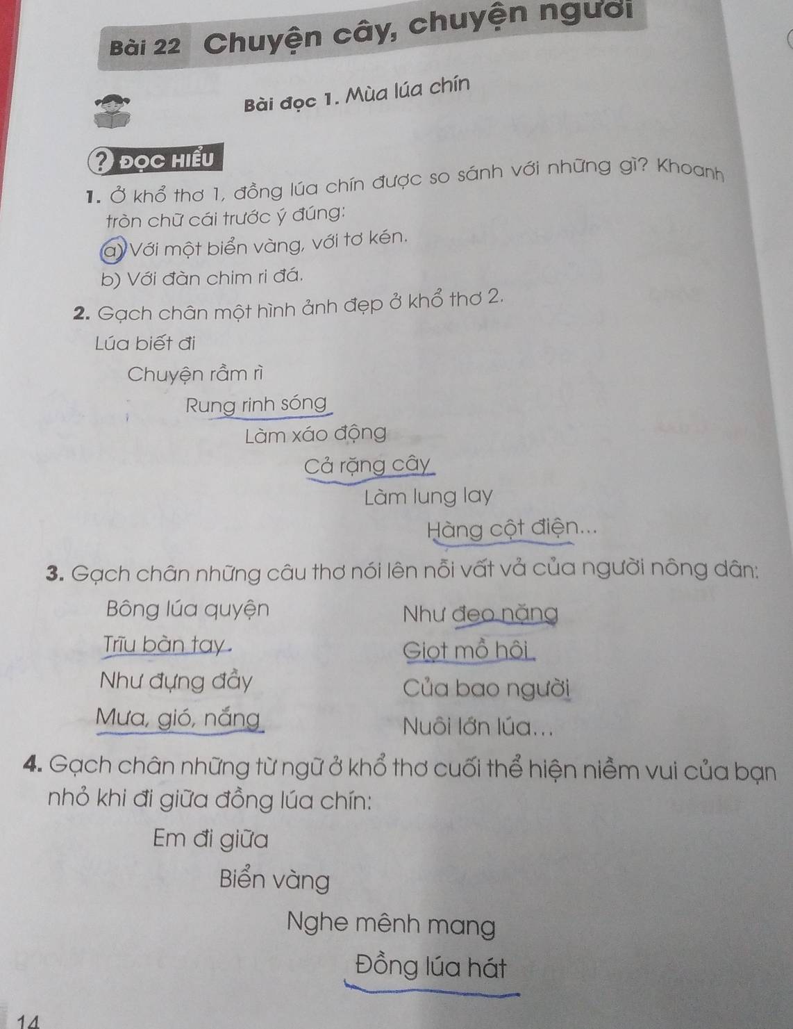 Chuyện cây, chuyện người
Bài đọc 1. Mùa lúa chín
2 đọc hiểu
1. Ở khổ thơ 1, đồng lúa chín được so sánh với những gì? Khoanh
tròn chữ cái trước ý đúng:
a Với một biển vàng, với tơ kén.
b) Với đàn chim ri đá.
2. Gạch chân một hình ảnh đẹp ở khổ thơ 2.
Lúa biết đi
Chuyện rầm rì
Rung rinh sóng
Làm xáo động
Cả rặng cây
Làm lung lay
Hàng cột điện...
3. Gạch chân những câu thơ nói lên nỗi vất vả của người nông dân:
Bông lúa quyện Như đeo nặng
Triu bàn tay. Giọt mồ hôi 
Như đựng đầy Của bao người
Mưa, gió, nắng Nuôi lớn lúa...
4. Gạch chân những từ ngữ ở khổ thơ cuối thể hiện niềm vui của bạn
nhỏ khi đi giữa đồng lúa chín:
Em đi giữa
Biển vàng
Nghe mênh mạn
Đồng lúa hát
14