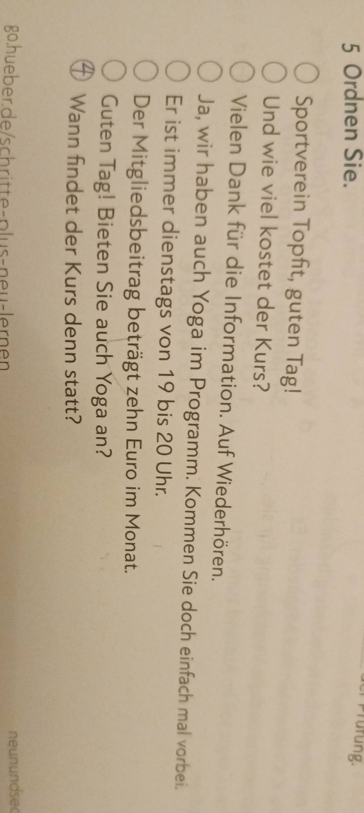 Ordnen Sie. 
Prufung. 
Sportverein Topfit, guten Tag! 
Und wie viel kostet der Kurs? 
Vielen Dank für die Information. Auf Wiederhören. 
Ja, wir haben auch Yoga im Programm. Kommen Sie doch einfach mal vorbei. 
Er ist immer dienstags von 19 bis 20 Uhr. 
Der Mitgliedsbeitrag beträgt zehn Euro im Monat. 
Guten Tag! Bieten Sie auch Yoga an? 
Wann findet der Kurs denn statt? 
go.hueberde/schritte-plus-neu-lernen 
neunundsed