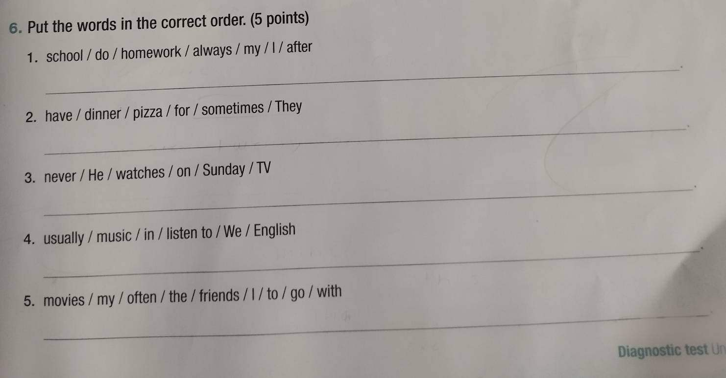 Put the words in the correct order. (5 points) 
1. school / do / homework / always / my / l / after 
__. 
2. have / dinner / pizza / for / sometimes / They 
_. 
3. never / He / watches / on / Sunday / TV 
_. 
4. usually / music / in / listen to / We / English 
_、 
_ 
5. movies / my / often / the / friends / l / to / go / with 
. 
Diagnostic test Un