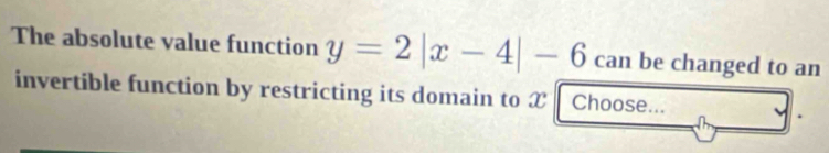 The absolute value function y=2|x-4|-6 can be changed to an 
invertible function by restricting its domain to X Choose...